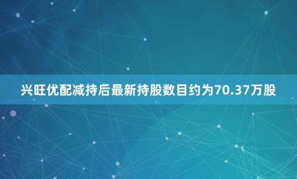 兴旺优配减持后最新持股数目约为70.37万股