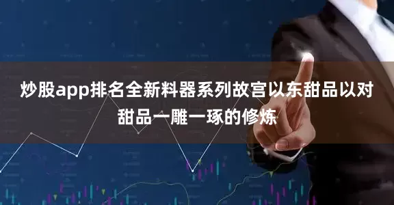 炒股app排名全新料器系列故宫以东甜品以对甜品一雕一琢的修炼