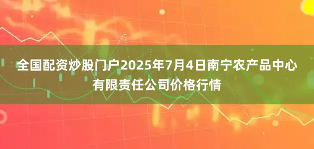 全国配资炒股门户2025年7月4日南宁农产品中心有限责任公司价格行情