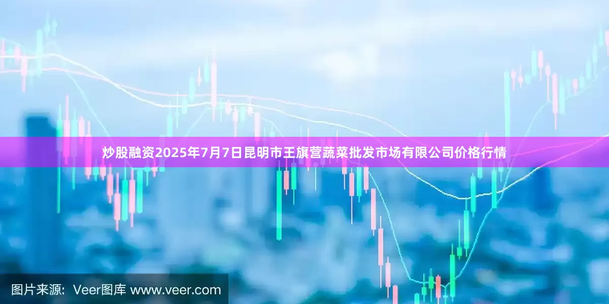 炒股融资2025年7月7日昆明市王旗营蔬菜批发市场有限公司价格行情