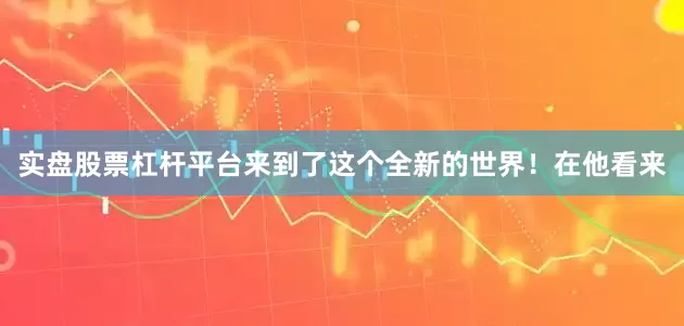 实盘股票杠杆平台来到了这个全新的世界！在他看来
