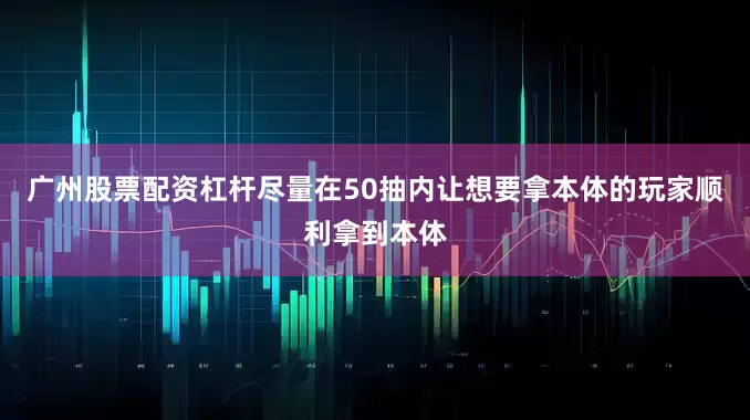 广州股票配资杠杆尽量在50抽内让想要拿本体的玩家顺利拿到本体