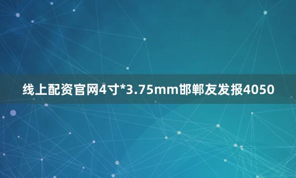 线上配资官网4寸*3.75mm邯郸友发报4050