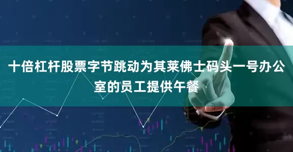 十倍杠杆股票字节跳动为其莱佛士码头一号办公室的员工提供午餐