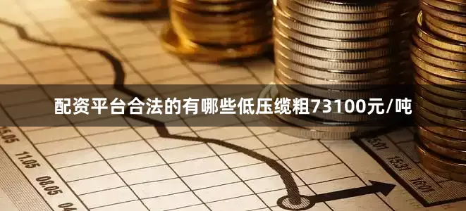 配资平台合法的有哪些低压缆粗73100元/吨