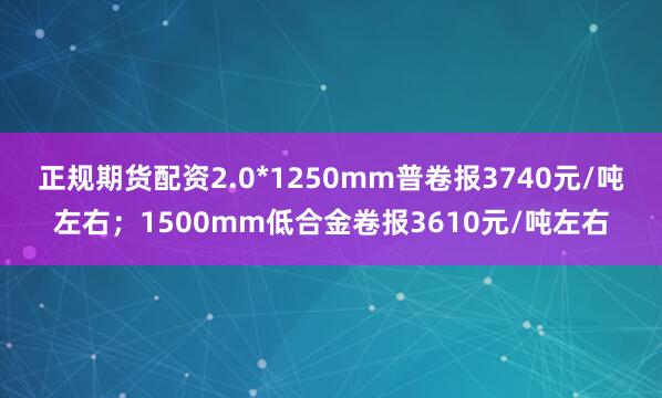 正规期货配资2.0*1250mm普卷报3740元/吨左右；1500mm低合金卷报3610元/吨左右