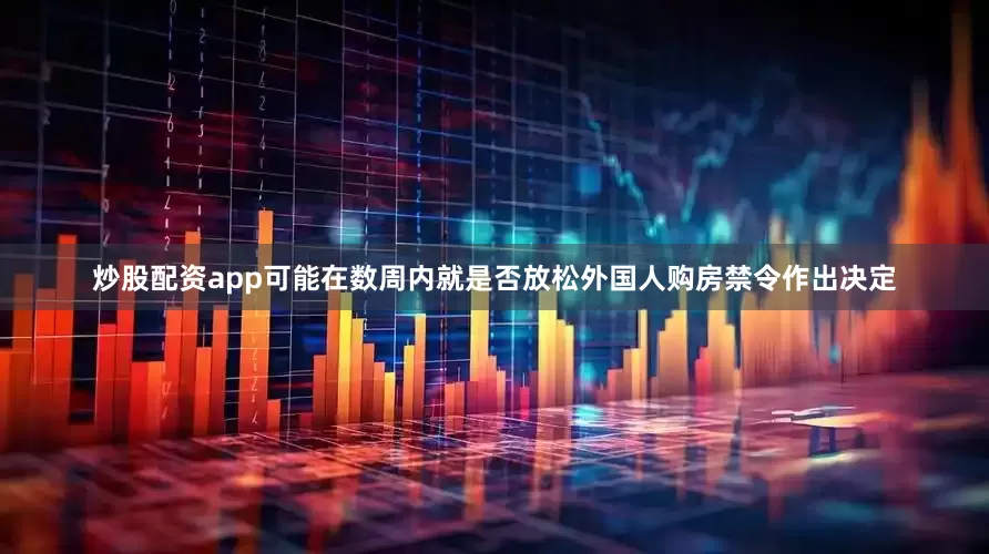 炒股配资app可能在数周内就是否放松外国人购房禁令作出决定