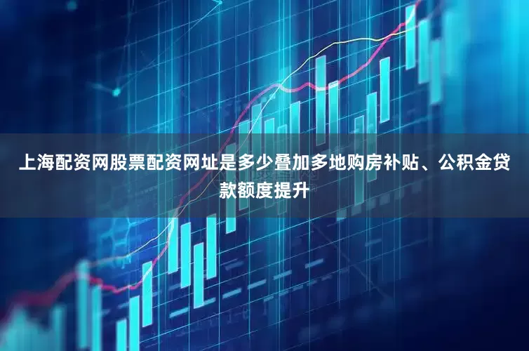 上海配资网股票配资网址是多少叠加多地购房补贴、公积金贷款额度提升