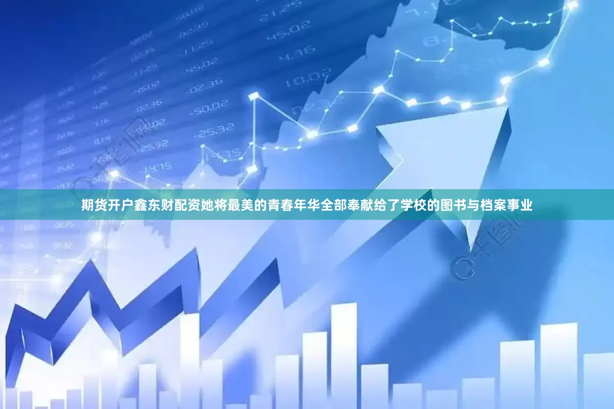 期货开户鑫东财配资她将最美的青春年华全部奉献给了学校的图书与档案事业