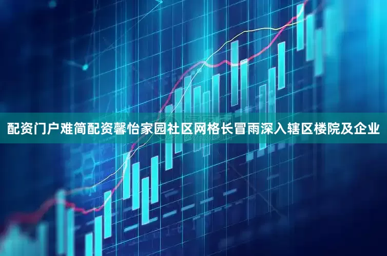 配资门户难简配资馨怡家园社区网格长冒雨深入辖区楼院及企业