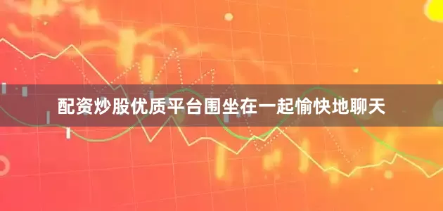 配资炒股优质平台围坐在一起愉快地聊天