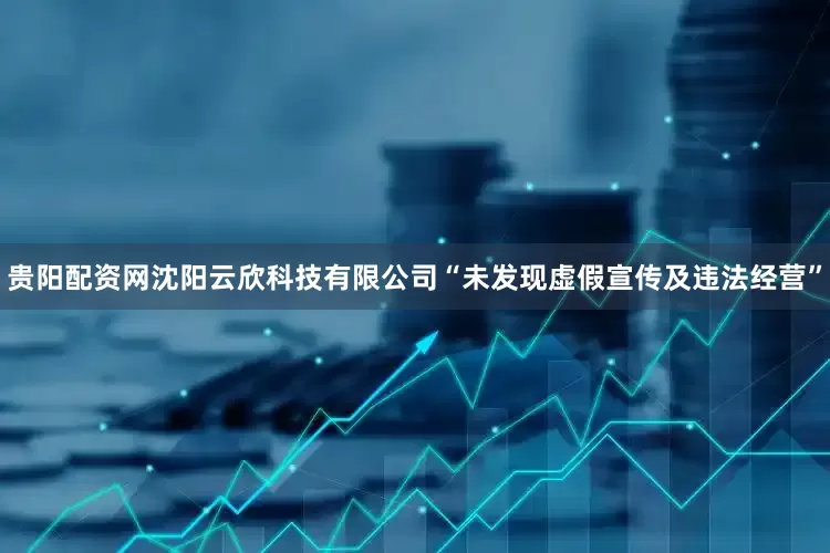 贵阳配资网沈阳云欣科技有限公司“未发现虚假宣传及违法经营”