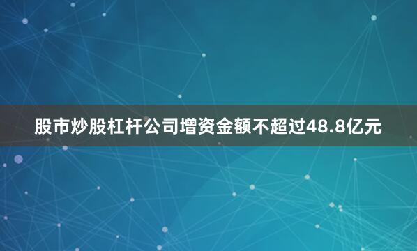 股市炒股杠杆公司增资金额不超过48.8亿元