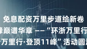 免息配资万里步道绘新卷，十一峰巅谱华章 ——“环浙万里行·登顶11峰”活动圆满举行