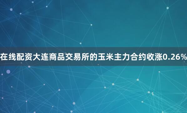 在线配资大连商品交易所的玉米主力合约收涨0.26%