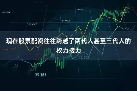现在股票配资往往跨越了两代人甚至三代人的权力接力
