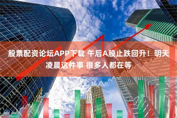 股票配资论坛APP下载 午后A股止跌回升！明天凌晨这件事 很多人都在等