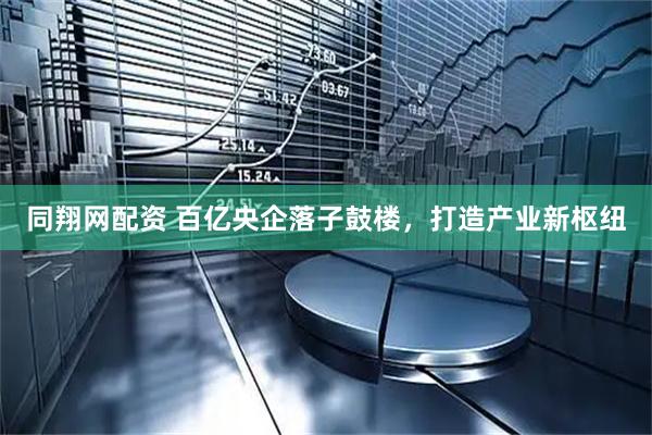 同翔网配资 百亿央企落子鼓楼，打造产业新枢纽