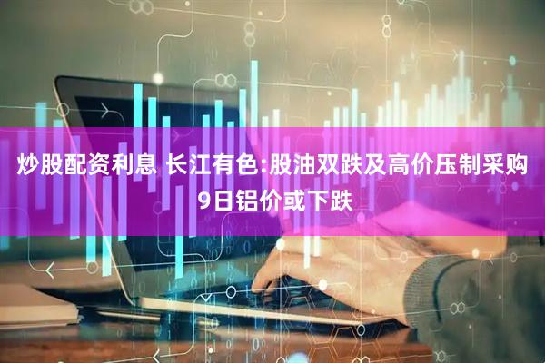 炒股配资利息 长江有色:股油双跌及高价压制采购 9日铝价或下跌
