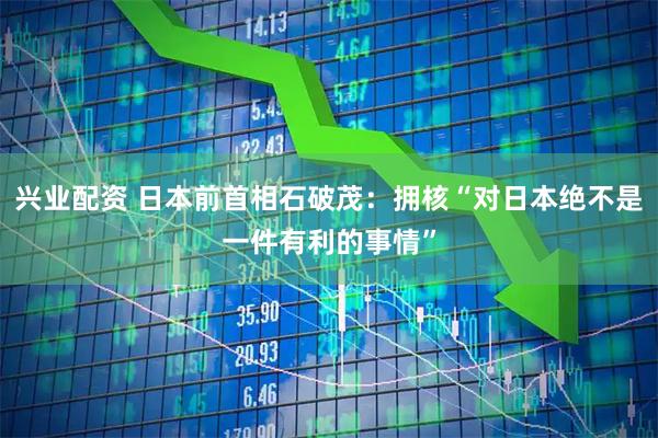 兴业配资 日本前首相石破茂：拥核“对日本绝不是一件有利的事情”