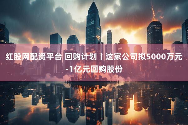 红股网配资平台 回购计划丨这家公司拟5000万元-1亿元回购股份