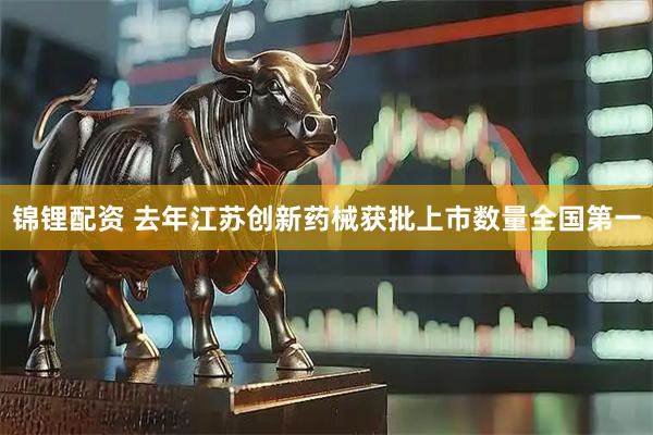 锦锂配资 去年江苏创新药械获批上市数量全国第一
