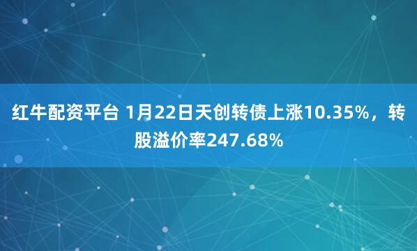 红牛配资平台 1月22日天创转债上涨10.35%，转股溢价率247.68%