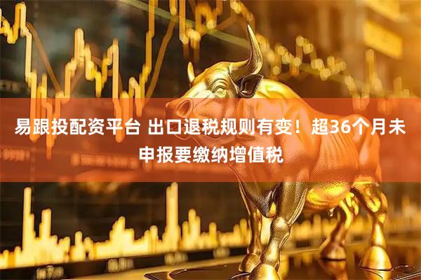 易跟投配资平台 出口退税规则有变！超36个月未申报要缴纳增值税