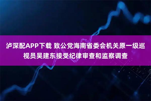 泸深配APP下载 致公党海南省委会机关原一级巡视员吴建东接受纪律审查和监察调查