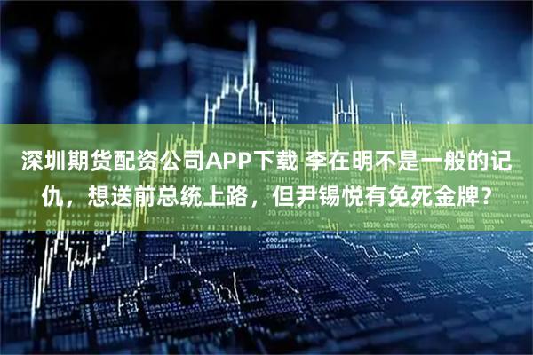 深圳期货配资公司APP下载 李在明不是一般的记仇，想送前总统上路，但尹锡悦有免死金牌？