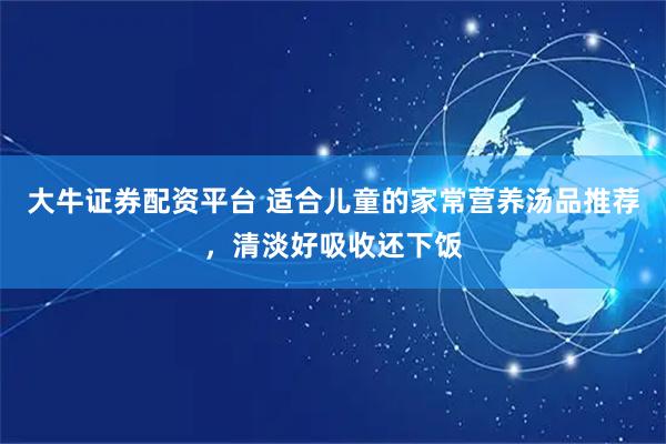 大牛证券配资平台 适合儿童的家常营养汤品推荐，清淡好吸收还下饭