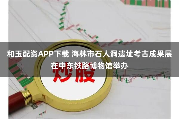 和玉配资APP下载 海林市石人洞遗址考古成果展在中东铁路博物馆举办