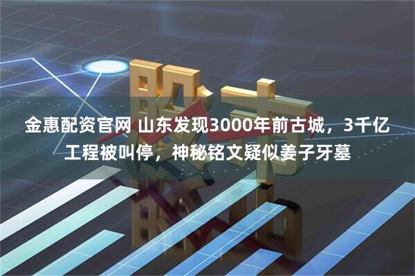 金惠配资官网 山东发现3000年前古城，3千亿工程被叫停，神秘铭文疑似姜子牙墓