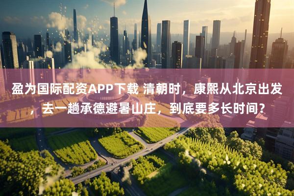 盈为国际配资APP下载 清朝时，康熙从北京出发，去一趟承德避暑山庄，到底要多长时间？