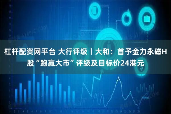 杠杆配资网平台 大行评级丨大和：首予金力永磁H股“跑赢大市”评级及目标价24港元