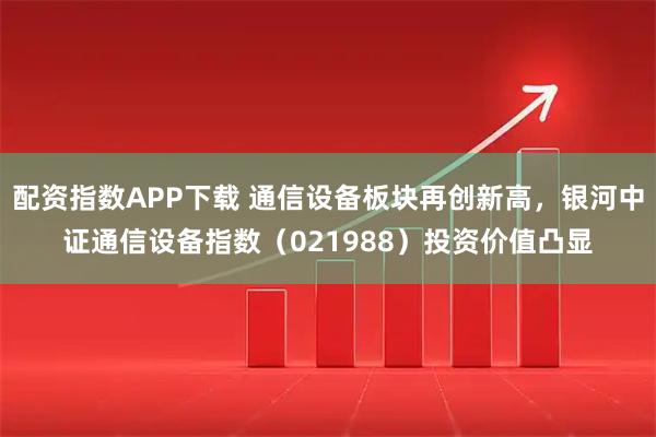配资指数APP下载 通信设备板块再创新高，银河中证通信设备指数（021988）投资价值凸显