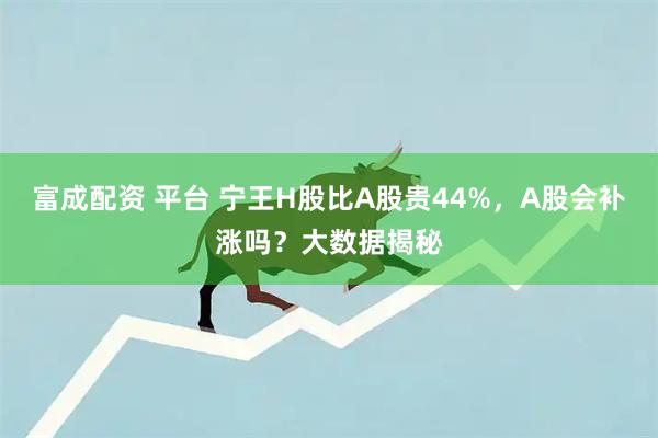 富成配资 平台 宁王H股比A股贵44%，A股会补涨吗？大数据揭秘