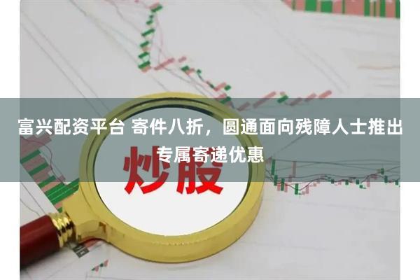富兴配资平台 寄件八折，圆通面向残障人士推出专属寄递优惠